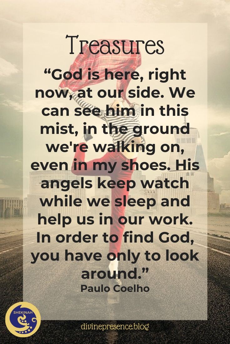 “God is here, right now, at our side. We can see him in this mist, in the ground we're walking on, even in my shoes. His angels keep watch while we sleep and help us in our work. In order to find God, you have only to look around.” Paulo Coelho
